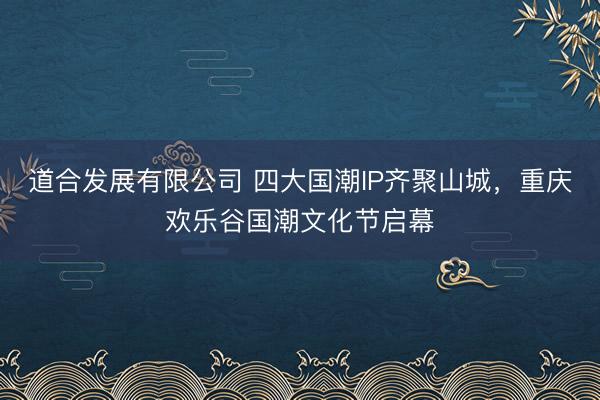 道合发展有限公司 四大国潮IP齐聚山城，重庆欢乐谷国潮文化节启幕