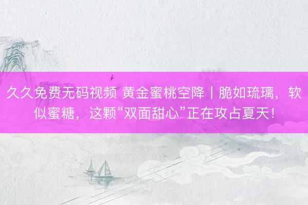久久免费无码视频 黄金蜜桃空降丨脆如琉璃，软似蜜糖，这颗“双面甜心”正在攻占夏天！