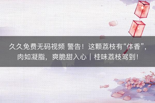 久久免费无码视频 警告！这颗荔枝有“体香”，肉如凝脂，爽脆甜入心｜桂味荔枝驾到！