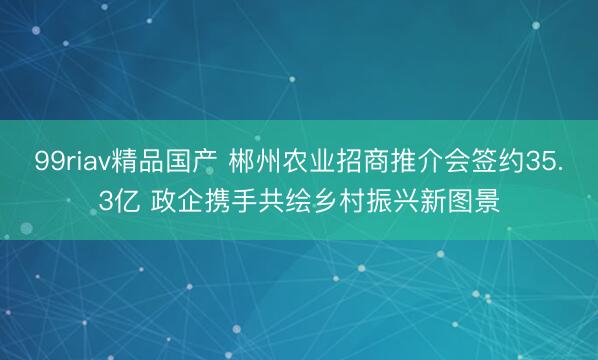 99riav精品国产 郴州农业招商推介会签约35.3亿 政企携手共绘乡村振兴新图景