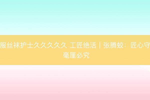 制服丝袜护士久久久久久 工匠绝活｜张腾蛟：匠心守艺 毫厘必究