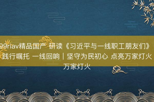 99riav精品国产 研读《习近平与一线职工朋友们》·践行嘱托 一线回响｜坚守为民初心 点亮万家灯火