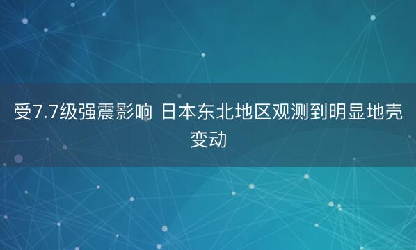 受7.7级强震影响 日本东北地区观测到明显地壳变动
