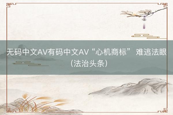 无码中文AV有码中文AV “心机商标”  难逃法眼（法治头条）