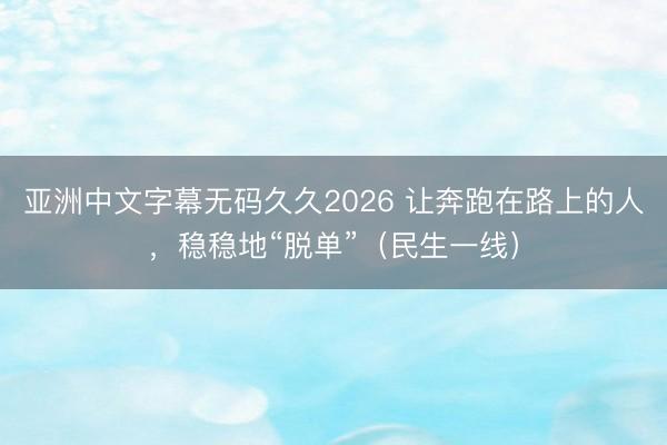 亚洲中文字幕无码久久2026 让奔跑在路上的人，稳稳地“脱单”（民生一线）