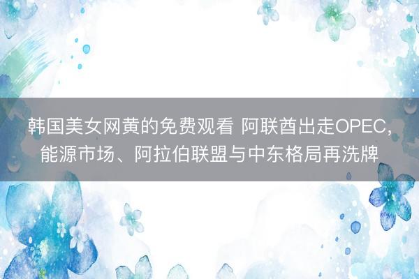 韩国美女网黄的免费观看 阿联酋出走OPEC，能源市场、阿拉伯联盟与中东格局再洗牌