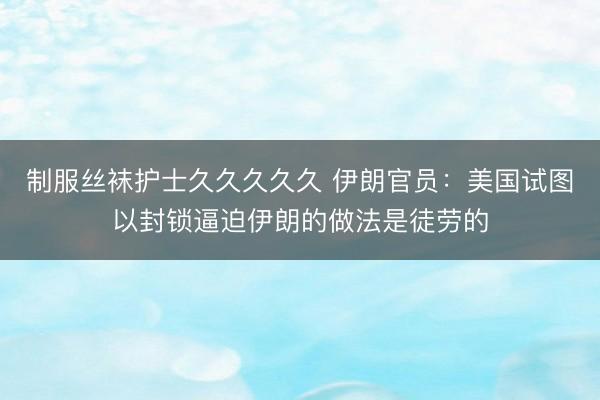 制服丝袜护士久久久久久 伊朗官员：美国试图以封锁逼迫伊朗的做法是徒劳的