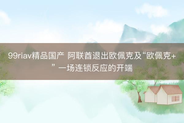 99riav精品国产 阿联酋退出欧佩克及“欧佩克+” 一场连锁反应的开端