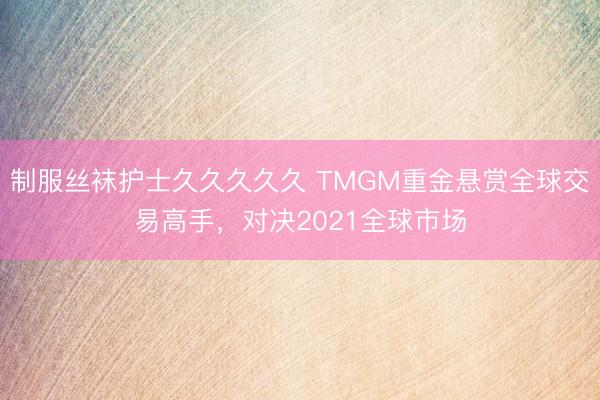 制服丝袜护士久久久久久 TMGM重金悬赏全球交易高手，对决2021全球市场