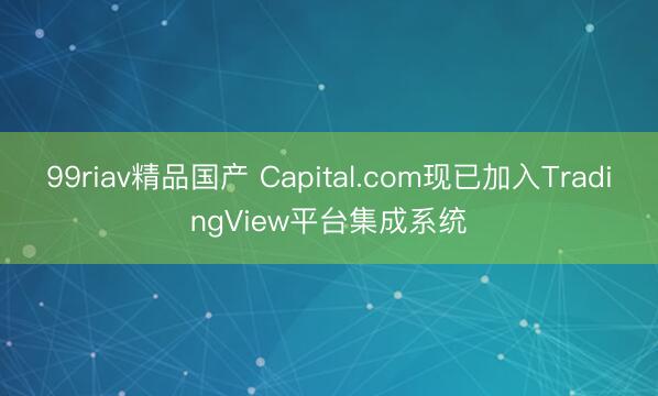 99riav精品国产 Capital.com现已加入TradingView平台集成系统