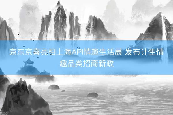 京东京喜亮相上海API情趣生活展 发布计生情趣品类招商新政