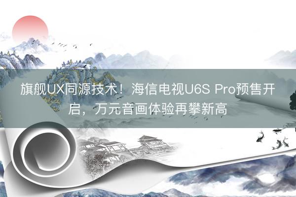 旗舰UX同源技术！海信电视U6S Pro预售开启，万元音画体验再攀新高