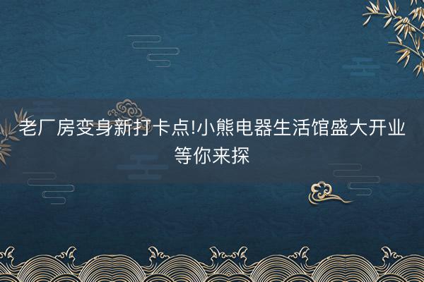 老厂房变身新打卡点!小熊电器生活馆盛大开业等你来探