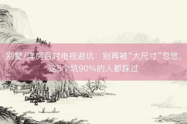 别墅/洋房百吋电视避坑：别再被“大尺寸”忽悠，这5个坑90%的人都踩过