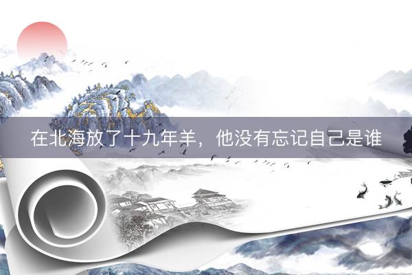在北海放了十九年羊，他没有忘记自己是谁