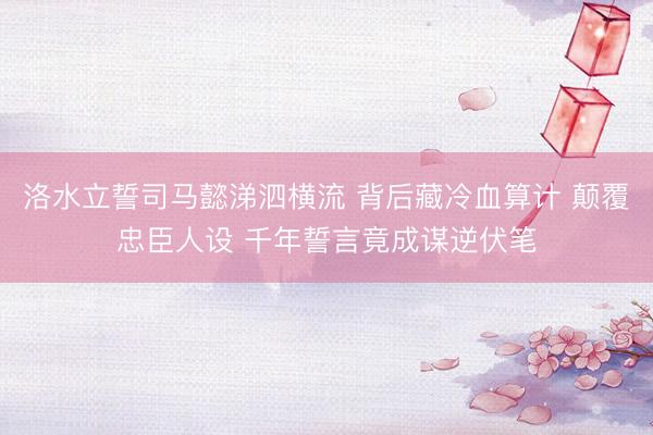 洛水立誓司马懿涕泗横流 背后藏冷血算计 颠覆忠臣人设 千年誓言竟成谋逆伏笔
