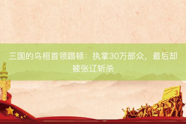 三国的乌桓首领蹋顿：执掌30万部众，最后却被张辽斩杀