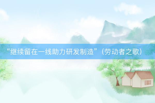 “继续留在一线助力研发制造”（劳动者之歌） 