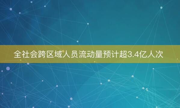 全社会跨区域人员流动量预计超3.4亿人次 