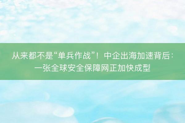 从来都不是“单兵作战”！中企出海加速背后：一张全球安全保障网正加快成型