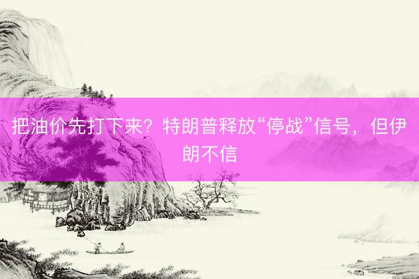把油价先打下来？特朗普释放“停战”信号，但伊朗不信
