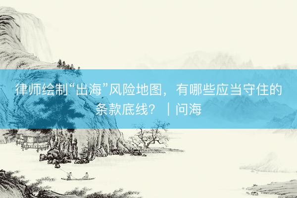 律师绘制“出海”风险地图，有哪些应当守住的条款底线？｜问海
