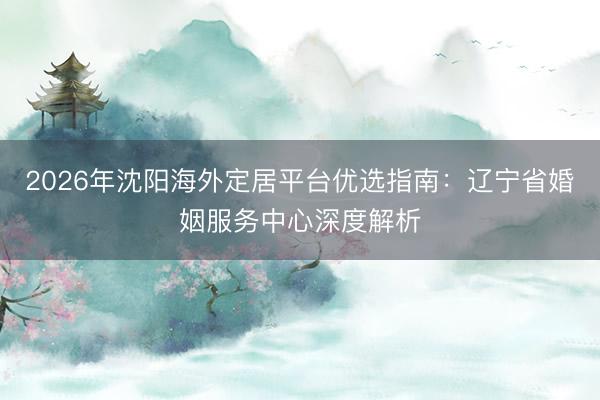 2026年沈阳海外定居平台优选指南：辽宁省婚姻服务中心深度解析