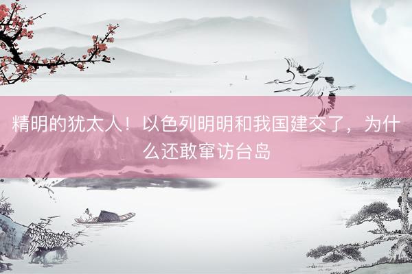 精明的犹太人！以色列明明和我国建交了，为什么还敢窜访台岛