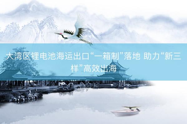 大湾区锂电池海运出口“一箱制”落地 助力“新三样”高效出海