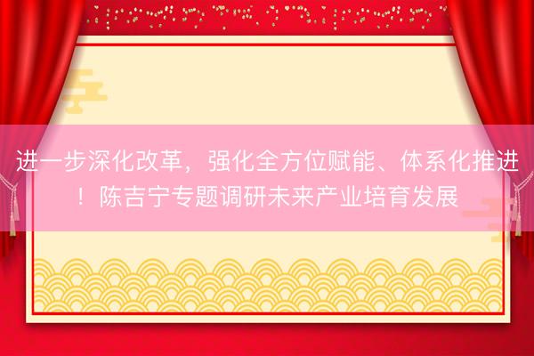 进一步深化改革，强化全方位赋能、体系化推进！陈吉宁专题调研未来产业培育发展