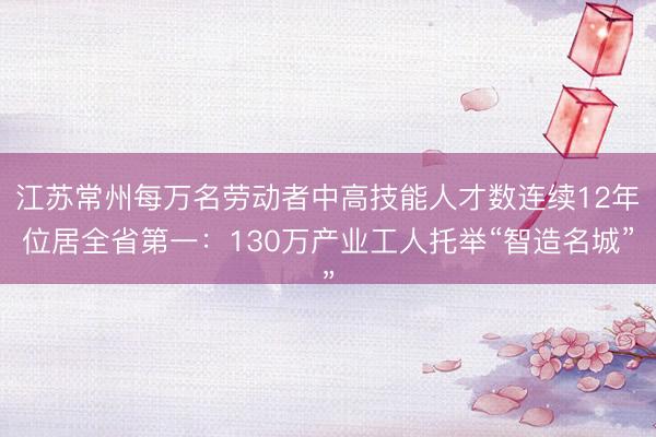 江苏常州每万名劳动者中高技能人才数连续12年位居全省第一:130万产业工人托举“智造名城”