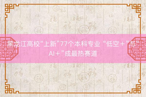 黑龙江高校“上新”77个本科专业 “低空＋”与“AI＋”成最热赛道