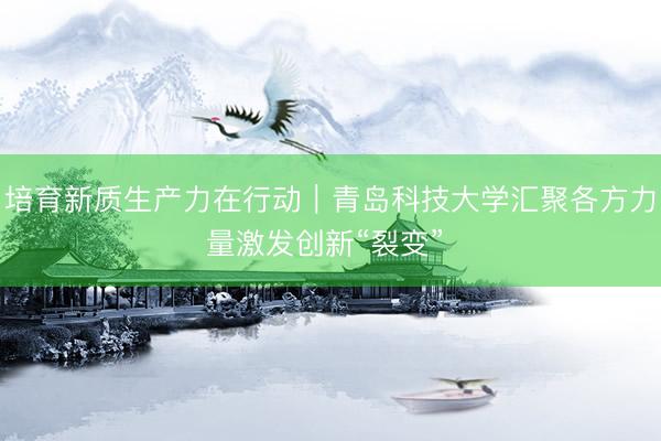 培育新质生产力在行动｜青岛科技大学汇聚各方力量激发创新“裂变” 