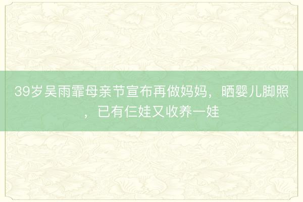 39岁吴雨霏母亲节宣布再做妈妈，晒婴儿脚照，已有仨娃又收养一娃