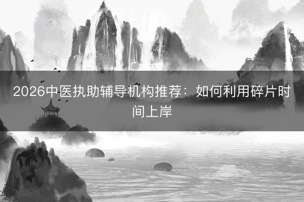 2026中医执助辅导机构推荐：如何利用碎片时间上岸