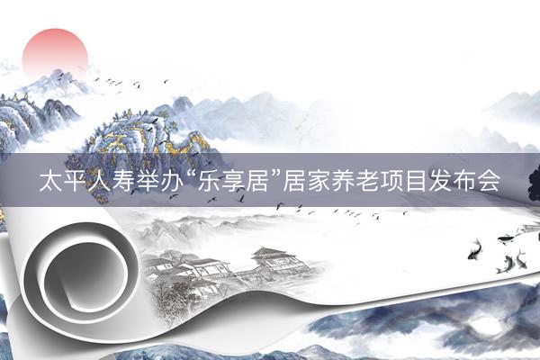 太平人寿举办“乐享居”居家养老项目发布会