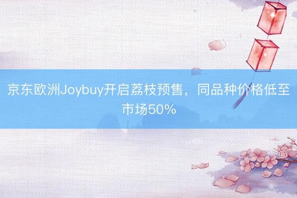京东欧洲Joybuy开启荔枝预售，同品种价格低至市场50%
