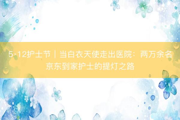 5·12护士节｜当白衣天使走出医院：两万余名京东到家护士的提灯之路