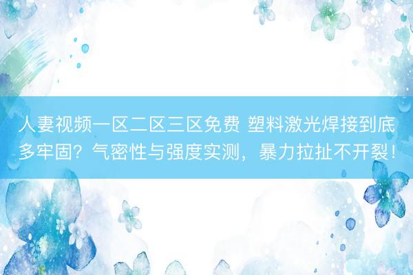 人妻视频一区二区三区免费 塑料激光焊接到底多牢固？气密性与强度实测，暴力拉扯不开裂！