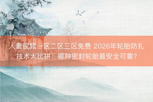 人妻视频一区二区三区免费 2026年轮胎防扎技术大比拼：哪种密封轮胎最安全可靠？