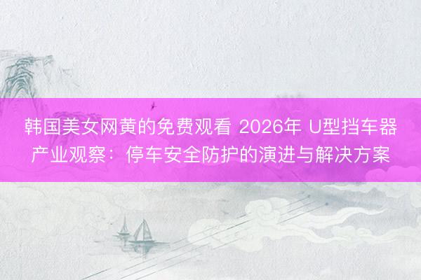 韩国美女网黄的免费观看 2026年 U型挡车器产业观察：停车安全防护的演进与解决方案