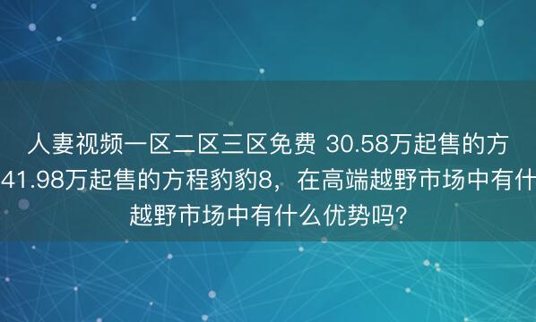 人妻视频一区二区三区免费 30.58万起售的方程豹豹5和41.98万起售的方程豹豹8，在高端越野市场中有什么优势吗？