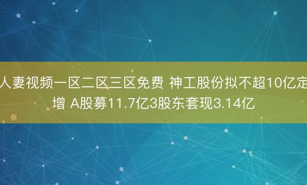人妻视频一区二区三区免费 神工股份拟不超10亿定增 A股募11.7亿3股东套现3.14亿