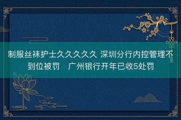 制服丝袜护士久久久久久 深圳分行内控管理不到位被罚 广州银行开年已收5处罚