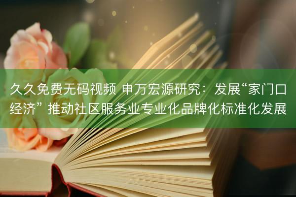 久久免费无码视频 申万宏源研究：发展“家门口经济” 推动社区服务业专业化品牌化标准化发展