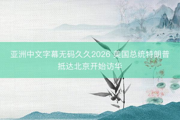 亚洲中文字幕无码久久2026 美国总统特朗普抵达北京开始访华