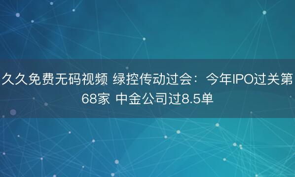 久久免费无码视频 绿控传动过会：今年IPO过关第68家 中金公司过8.5单