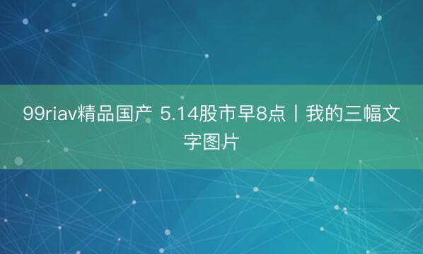 99riav精品国产 5.14股市早8点丨我的三幅文字图片