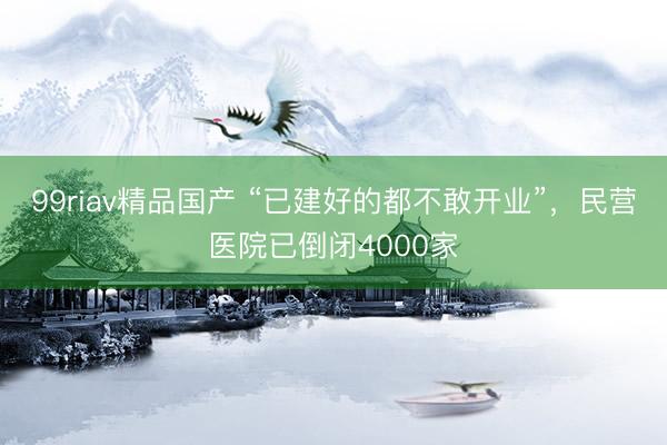 99riav精品国产 “已建好的都不敢开业”，民营医院已倒闭4000家