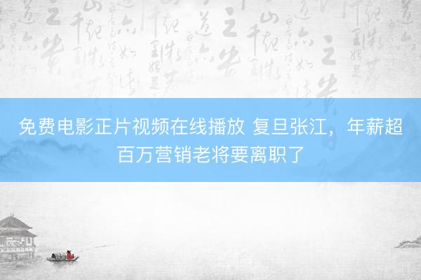 免费电影正片视频在线播放 复旦张江，年薪超百万营销老将要离职了